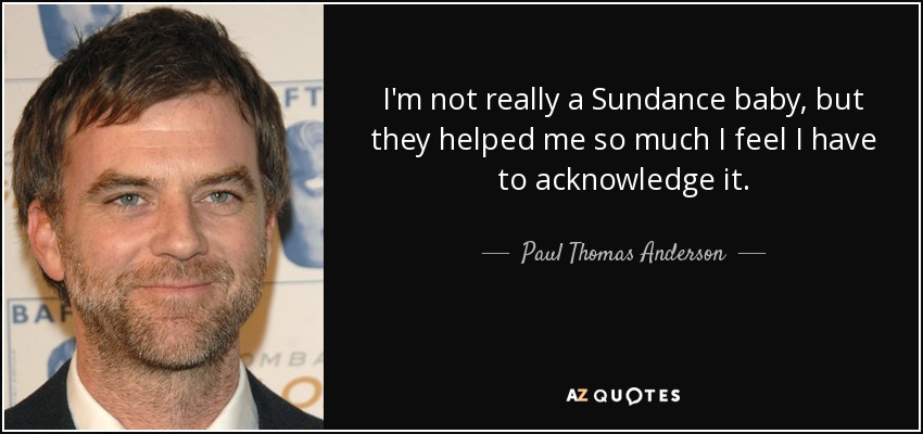 I'm not really a Sundance baby, but they helped me so much I feel I have to acknowledge it. - Paul Thomas Anderson