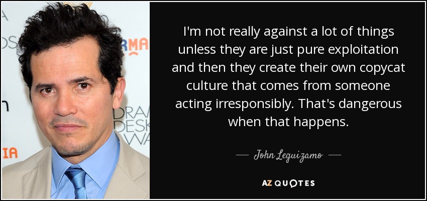 I'm not really against a lot of things unless they are just pure exploitation and then they create their own copycat culture that comes from someone acting irresponsibly. That's dangerous when that happens. - John Leguizamo