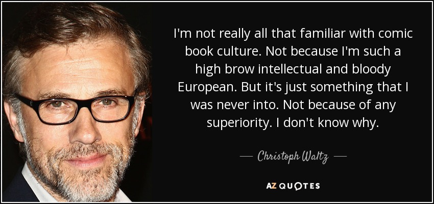 I'm not really all that familiar with comic book culture. Not because I'm such a high brow intellectual and bloody European. But it's just something that I was never into. Not because of any superiority. I don't know why. - Christoph Waltz