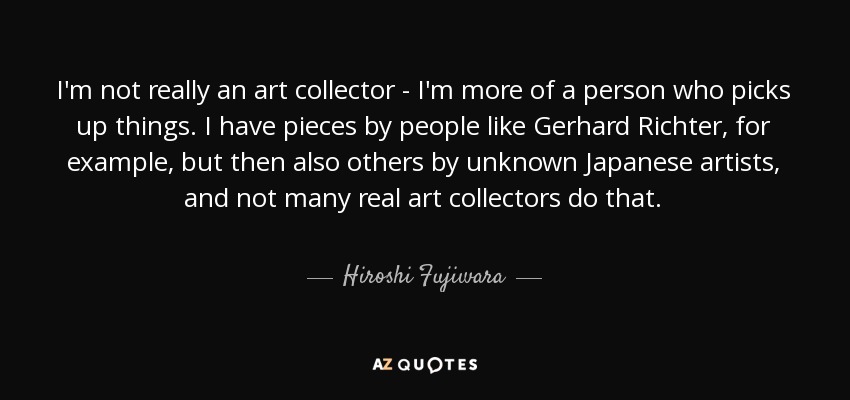I'm not really an art collector - I'm more of a person who picks up things. I have pieces by people like Gerhard Richter, for example, but then also others by unknown Japanese artists, and not many real art collectors do that. - Hiroshi Fujiwara