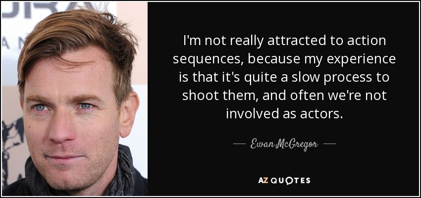 I'm not really attracted to action sequences, because my experience is that it's quite a slow process to shoot them, and often we're not involved as actors. - Ewan McGregor