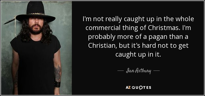 I'm not really caught up in the whole commercial thing of Christmas. I'm probably more of a pagan than a Christian, but it's hard not to get caught up in it. - Ian Astbury