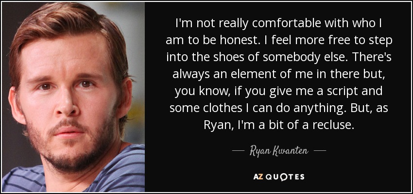 I'm not really comfortable with who I am to be honest. I feel more free to step into the shoes of somebody else. There's always an element of me in there but, you know, if you give me a script and some clothes I can do anything. But, as Ryan, I'm a bit of a recluse. - Ryan Kwanten