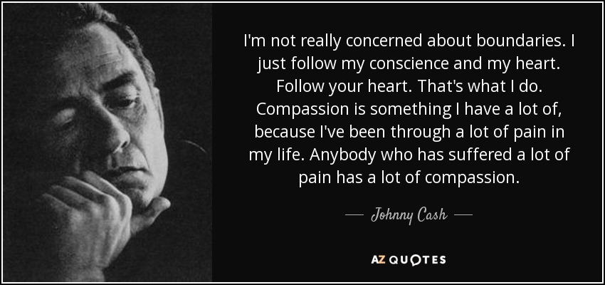 I'm not really concerned about boundaries. I just follow my conscience and my heart. Follow your heart. That's what I do. Compassion is something I have a lot of, because I've been through a lot of pain in my life. Anybody who has suffered a lot of pain has a lot of compassion. - Johnny Cash