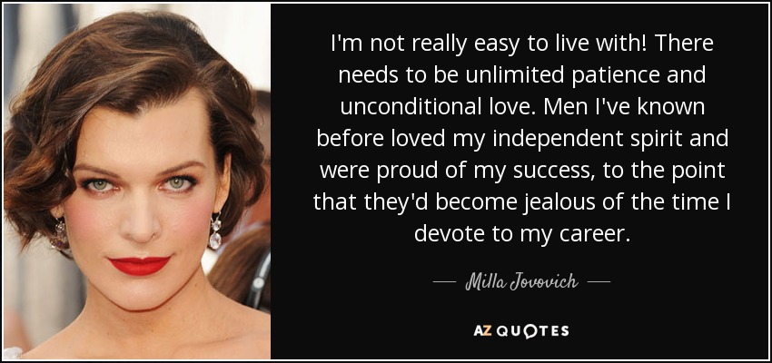 I'm not really easy to live with! There needs to be unlimited patience and unconditional love. Men I've known before loved my independent spirit and were proud of my success, to the point that they'd become jealous of the time I devote to my career. - Milla Jovovich