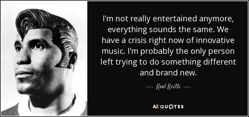 I'm not really entertained anymore, everything sounds the same. We have a crisis right now of innovative music. I'm probably the only person left trying to do something different and brand new. - Kool Keith