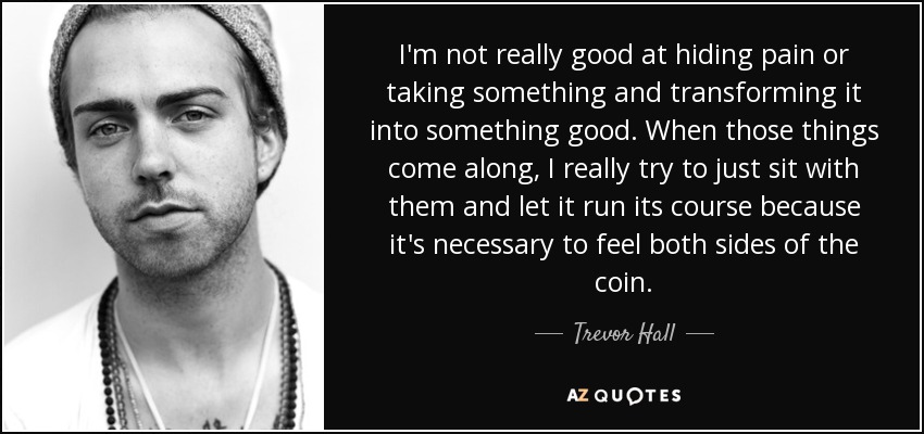 I'm not really good at hiding pain or taking something and transforming it into something good. When those things come along, I really try to just sit with them and let it run its course because it's necessary to feel both sides of the coin. - Trevor Hall