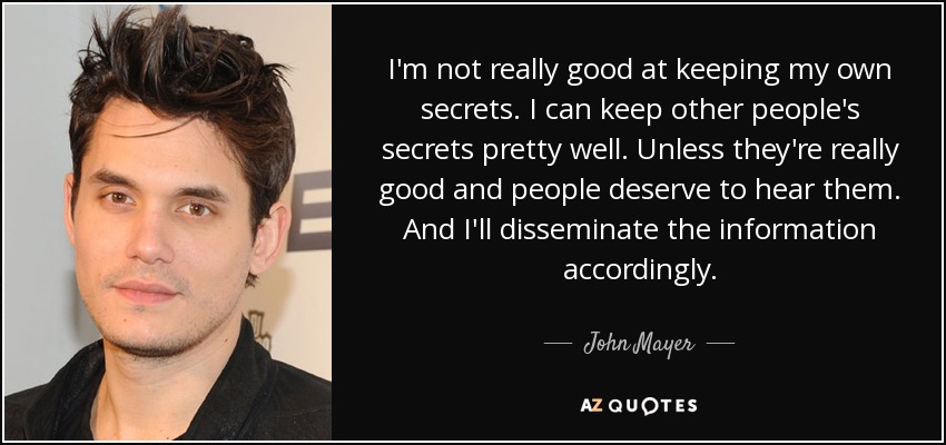 I'm not really good at keeping my own secrets. I can keep other people's secrets pretty well. Unless they're really good and people deserve to hear them. And I'll disseminate the information accordingly. - John Mayer