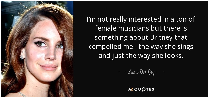 I'm not really interested in a ton of female musicians but there is something about Britney that compelled me - the way she sings and just the way she looks. - Lana Del Rey