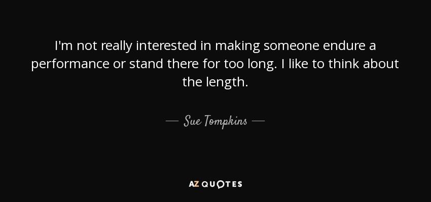 I'm not really interested in making someone endure a performance or stand there for too long. I like to think about the length. - Sue Tompkins