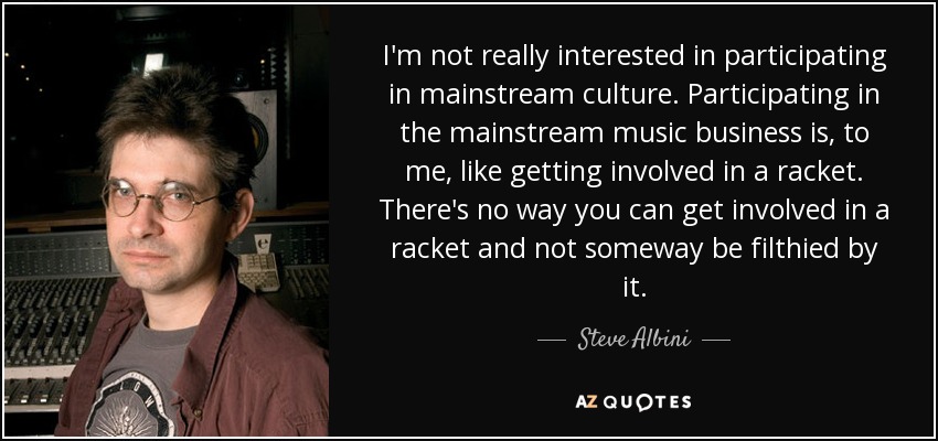 I'm not really interested in participating in mainstream culture. Participating in the mainstream music business is, to me, like getting involved in a racket. There's no way you can get involved in a racket and not someway be filthied by it. - Steve Albini