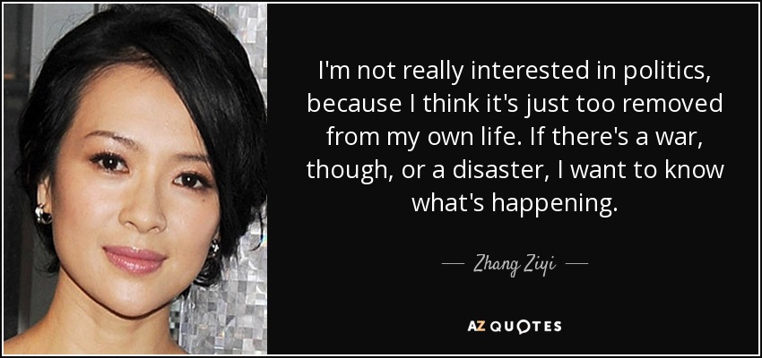 I'm not really interested in politics, because I think it's just too removed from my own life. If there's a war, though, or a disaster, I want to know what's happening. - Zhang Ziyi