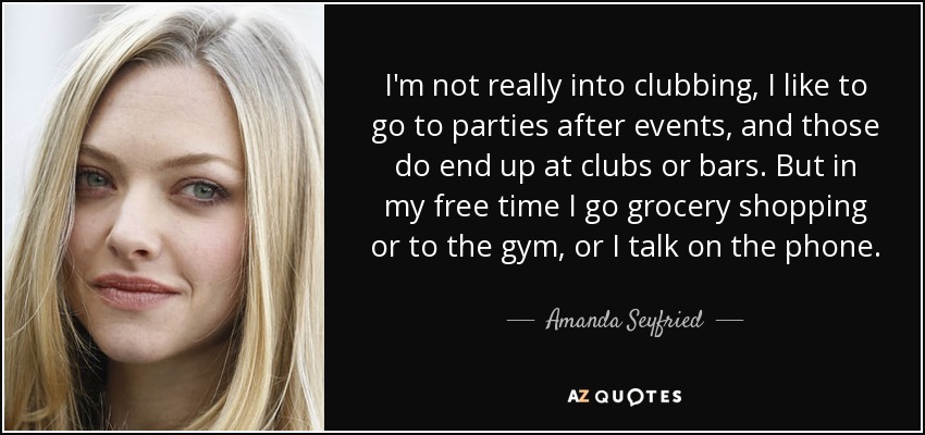I'm not really into clubbing, I like to go to parties after events, and those do end up at clubs or bars. But in my free time I go grocery shopping or to the gym, or I talk on the phone. - Amanda Seyfried