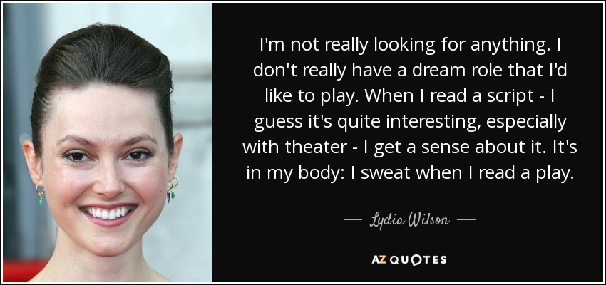 I'm not really looking for anything. I don't really have a dream role that I'd like to play. When I read a script - I guess it's quite interesting, especially with theater - I get a sense about it. It's in my body: I sweat when I read a play. - Lydia Wilson