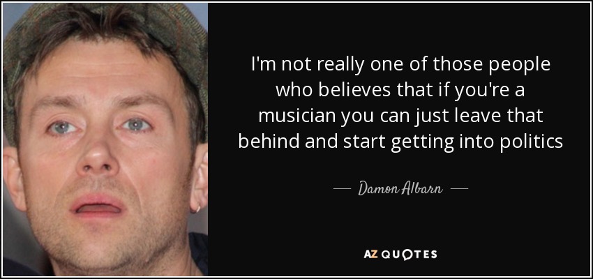 I'm not really one of those people who believes that if you're a musician you can just leave that behind and start getting into politics - Damon Albarn