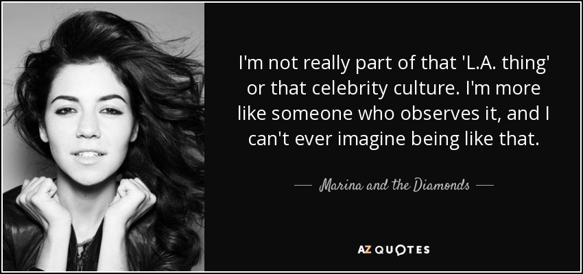 I'm not really part of that 'L.A. thing' or that celebrity culture. I'm more like someone who observes it, and I can't ever imagine being like that. - Marina and the Diamonds