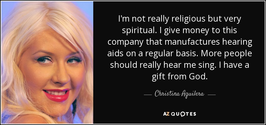 I'm not really religious but very spiritual. I give money to this company that manufactures hearing aids on a regular basis. More people should really hear me sing. I have a gift from God. - Christina Aguilera