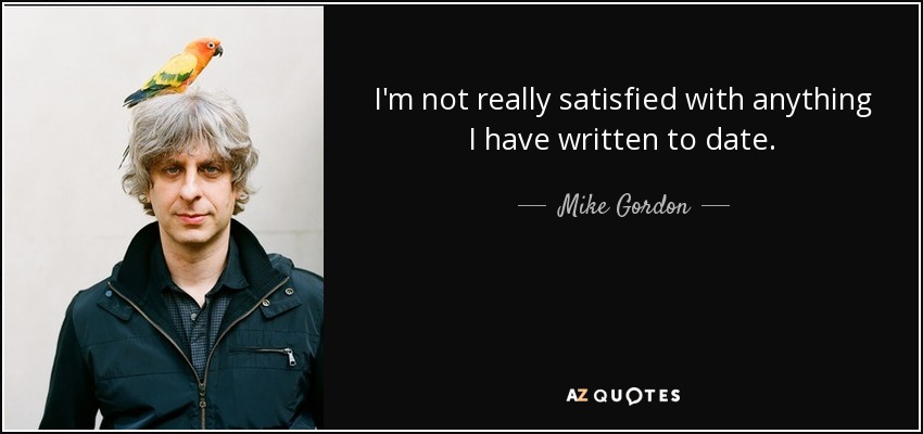 I'm not really satisfied with anything I have written to date. - Mike Gordon