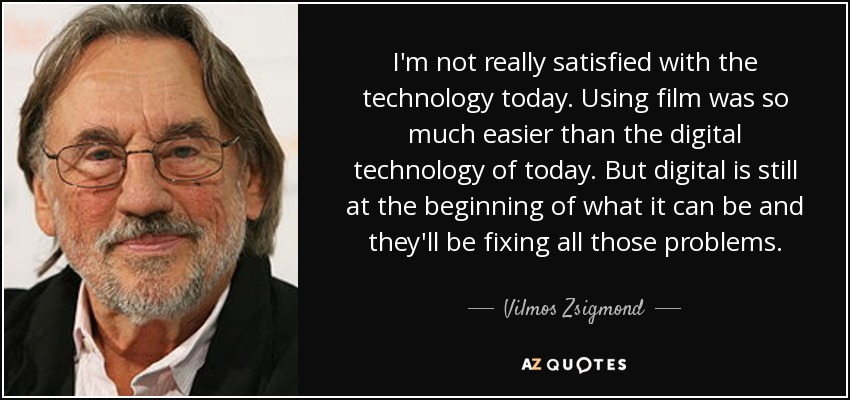 I'm not really satisfied with the technology today. Using film was so much easier than the digital technology of today. But digital is still at the beginning of what it can be and they'll be fixing all those problems. - Vilmos Zsigmond