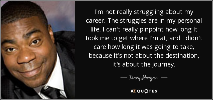 I'm not really struggling about my career. The struggles are in my personal life. I can't really pinpoint how long it took me to get where I'm at, and I didn't care how long it was going to take, because it's not about the destination, it's about the journey. - Tracy Morgan