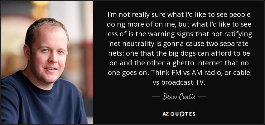 I'm not really sure what I'd like to see people doing more of online, but what I'd like to see less of is the warning signs that not ratifying net neutrality is gonna cause two separate nets: one that the big dogs can afford to be on and the other a ghetto internet that no one goes on. Think FM vs AM radio, or cable vs broadcast TV. - Drew Curtis