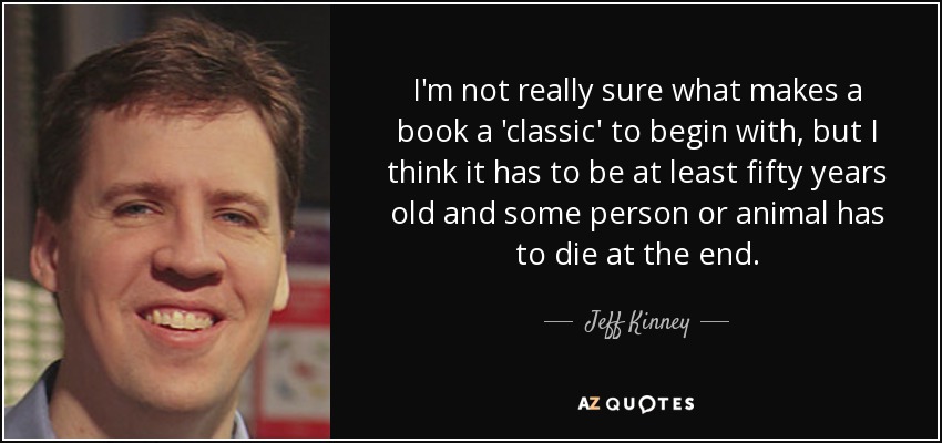 I'm not really sure what makes a book a 'classic' to begin with, but I think it has to be at least fifty years old and some person or animal has to die at the end. - Jeff Kinney