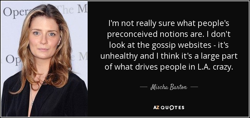 I'm not really sure what people's preconceived notions are. I don't look at the gossip websites - it's unhealthy and I think it's a large part of what drives people in L.A. crazy. - Mischa Barton