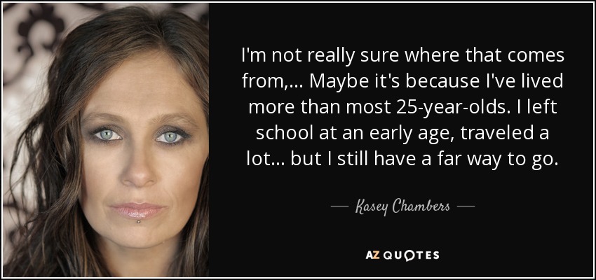 I'm not really sure where that comes from, ... Maybe it's because I've lived more than most 25-year-olds. I left school at an early age, traveled a lot ... but I still have a far way to go. - Kasey Chambers