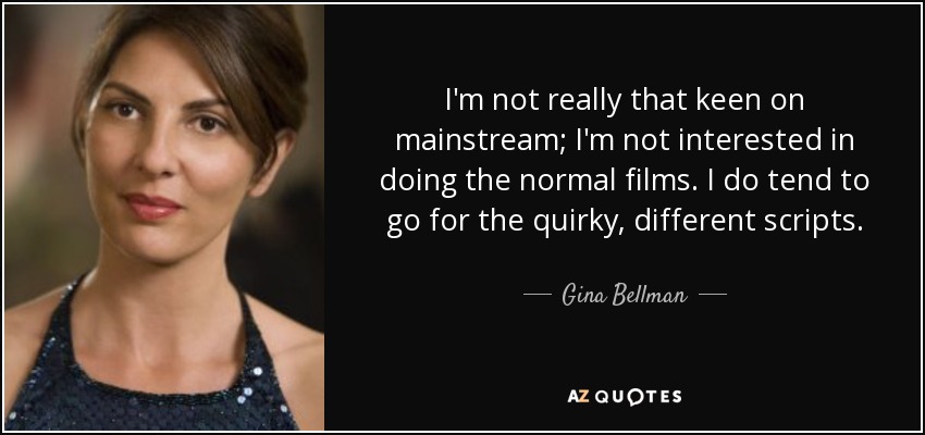 I'm not really that keen on mainstream; I'm not interested in doing the normal films. I do tend to go for the quirky, different scripts. - Gina Bellman