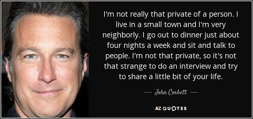 I'm not really that private of a person. I live in a small town and I'm very neighborly. I go out to dinner just about four nights a week and sit and talk to people. I'm not that private, so it's not that strange to do an interview and try to share a little bit of your life. - John Corbett