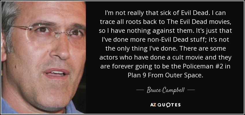 I'm not really that sick of Evil Dead. I can trace all roots back to The Evil Dead movies, so I have nothing against them. It's just that I've done more non-Evil Dead stuff; it's not the only thing I've done. There are some actors who have done a cult movie and they are forever going to be the Policeman #2 in Plan 9 From Outer Space. - Bruce Campbell