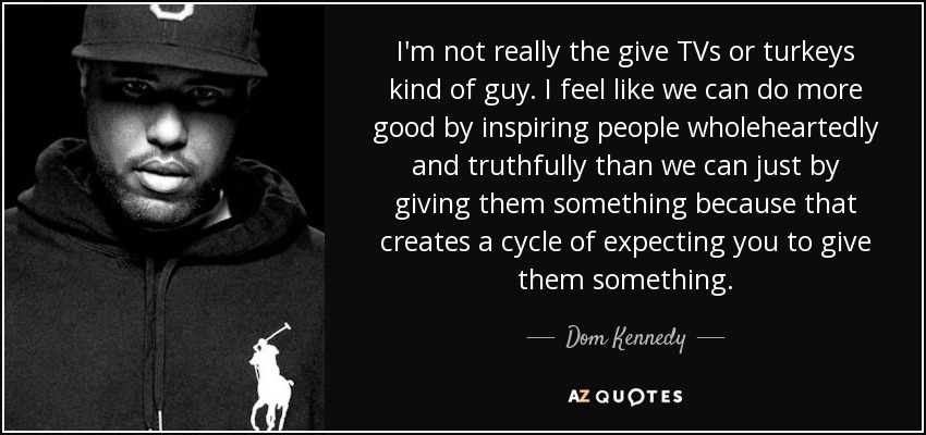 I'm not really the give TVs or turkeys kind of guy. I feel like we can do more good by inspiring people wholeheartedly and truthfully than we can just by giving them something because that creates a cycle of expecting you to give them something. - Dom Kennedy