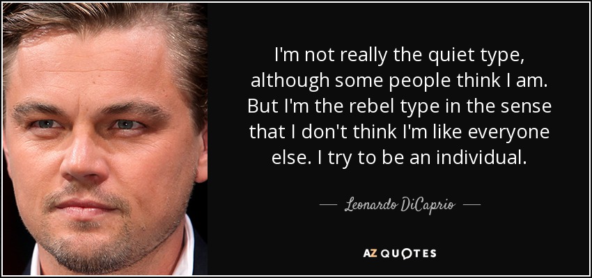 I'm not really the quiet type, although some people think I am. But I'm the rebel type in the sense that I don't think I'm like everyone else. I try to be an individual. - Leonardo DiCaprio