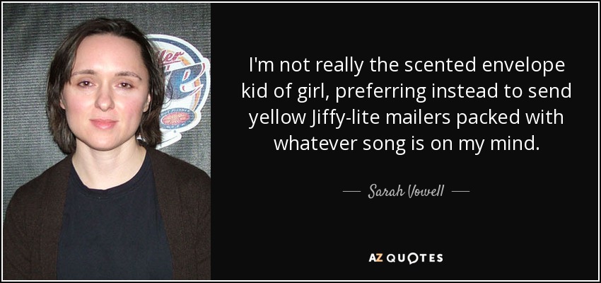 I'm not really the scented envelope kid of girl, preferring instead to send yellow Jiffy-lite mailers packed with whatever song is on my mind. - Sarah Vowell