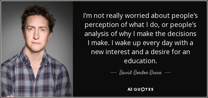 I'm not really worried about people's perception of what I do, or people's analysis of why I make the decisions I make. I wake up every day with a new interest and a desire for an education. - David Gordon Green
