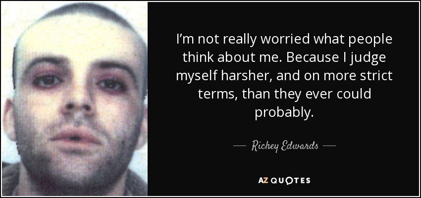 I’m not really worried what people think about me. Because I judge myself harsher, and on more strict terms, than they ever could probably. - Richey Edwards