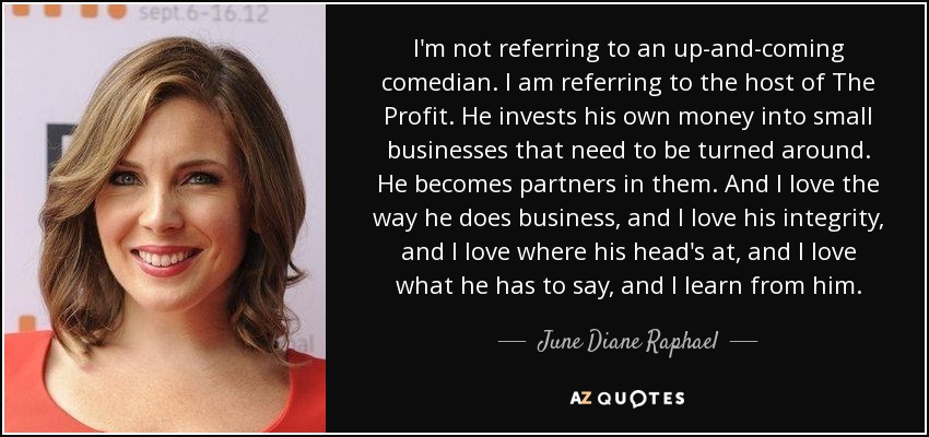 I'm not referring to an up-and-coming comedian. I am referring to the host of The Profit. He invests his own money into small businesses that need to be turned around. He becomes partners in them. And I love the way he does business, and I love his integrity, and I love where his head's at, and I love what he has to say, and I learn from him. - June Diane Raphael