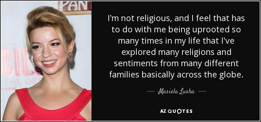 I'm not religious, and I feel that has to do with me being uprooted so many times in my life that I've explored many religions and sentiments from many different families basically across the globe. - Masiela Lusha