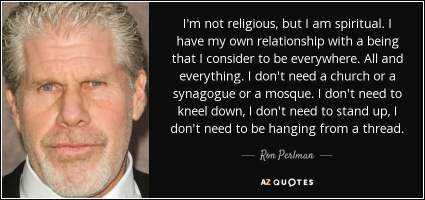 I'm not religious, but I am spiritual. I have my own relationship with a being that I consider to be everywhere. All and everything. I don't need a church or a synagogue or a mosque. I don't need to kneel down, I don't need to stand up, I don't need to be hanging from a thread. - Ron Perlman
