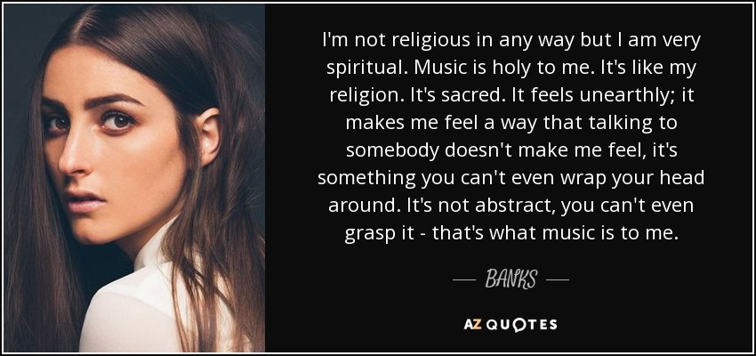 I'm not religious in any way but I am very spiritual. Music is holy to me. It's like my religion. It's sacred. It feels unearthly; it makes me feel a way that talking to somebody doesn't make me feel, it's something you can't even wrap your head around. It's not abstract, you can't even grasp it - that's what music is to me. - BANKS