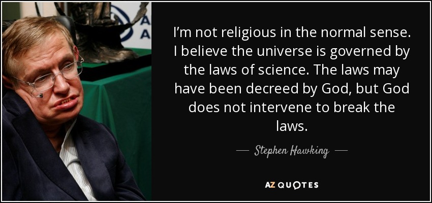 I’m not religious in the normal sense. I believe the universe is governed by the laws of science. The laws may have been decreed by God, but God does not intervene to break the laws. - Stephen Hawking