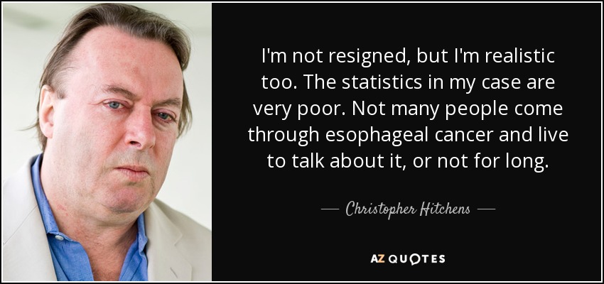 I'm not resigned, but I'm realistic too. The statistics in my case are very poor. Not many people come through esophageal cancer and live to talk about it, or not for long. - Christopher Hitchens
