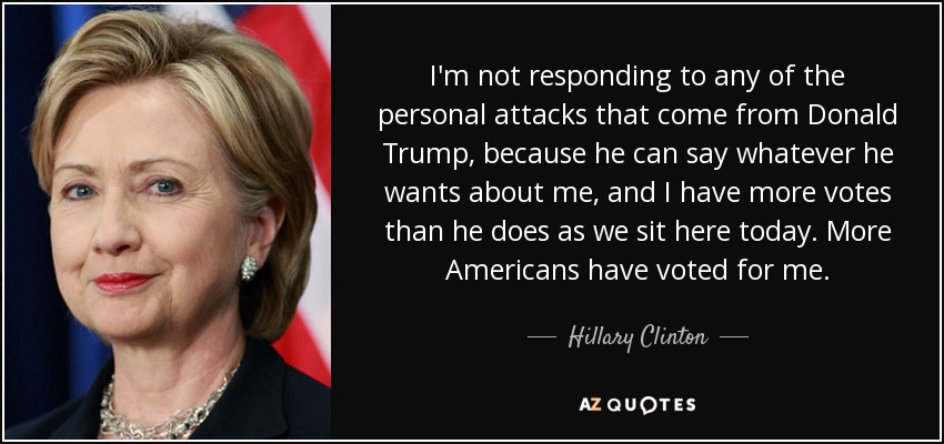 I'm not responding to any of the personal attacks that come from Donald Trump, because he can say whatever he wants about me, and I have more votes than he does as we sit here today. More Americans have voted for me. - Hillary Clinton
