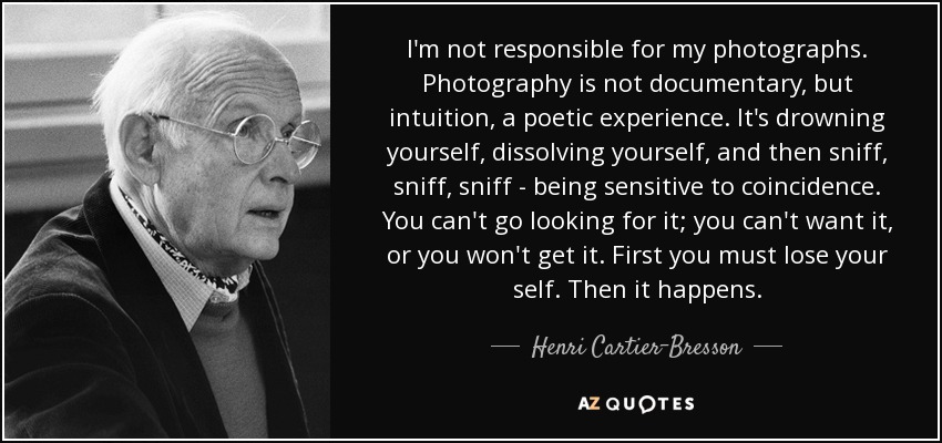 I'm not responsible for my photographs. Photography is not documentary, but intuition, a poetic experience. It's drowning yourself, dissolving yourself, and then sniff, sniff, sniff - being sensitive to coincidence. You can't go looking for it; you can't want it, or you won't get it. First you must lose your self. Then it happens. - Henri Cartier-Bresson