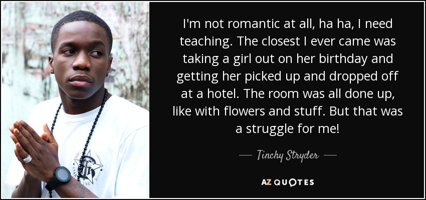 I'm not romantic at all, ha ha, I need teaching. The closest I ever came was taking a girl out on her birthday and getting her picked up and dropped off at a hotel. The room was all done up, like with flowers and stuff. But that was a struggle for me! - Tinchy Stryder