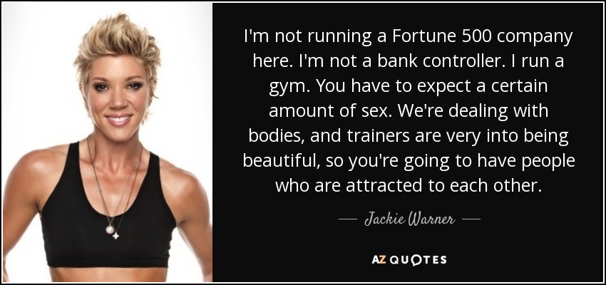 I'm not running a Fortune 500 company here. I'm not a bank controller. I run a gym. You have to expect a certain amount of sex. We're dealing with bodies, and trainers are very into being beautiful, so you're going to have people who are attracted to each other. - Jackie Warner