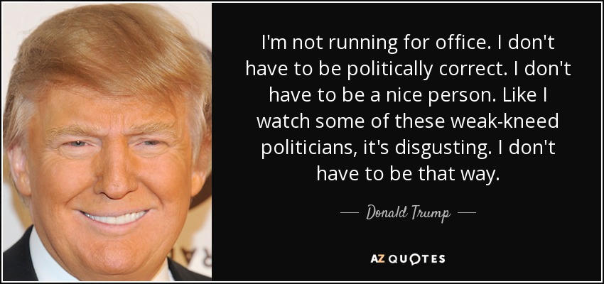 I'm not running for office. I don't have to be politically correct. I don't have to be a nice person. Like I watch some of these weak-kneed politicians, it's disgusting. I don't have to be that way. - Donald Trump