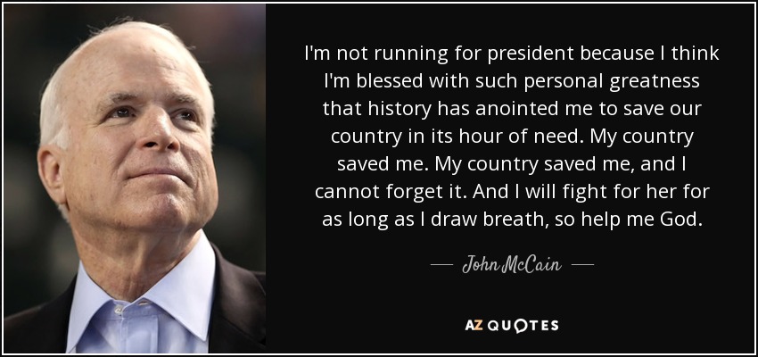 I'm not running for president because I think I'm blessed with such personal greatness that history has anointed me to save our country in its hour of need. My country saved me. My country saved me, and I cannot forget it. And I will fight for her for as long as I draw breath, so help me God. - John McCain