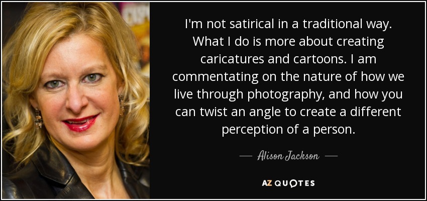 I'm not satirical in a traditional way. What I do is more about creating caricatures and cartoons. I am commentating on the nature of how we live through photography, and how you can twist an angle to create a different perception of a person. - Alison Jackson