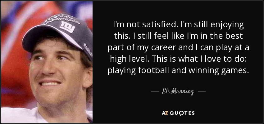 I'm not satisfied. I'm still enjoying this. I still feel like I'm in the best part of my career and I can play at a high level. This is what I love to do: playing football and winning games. - Eli Manning
